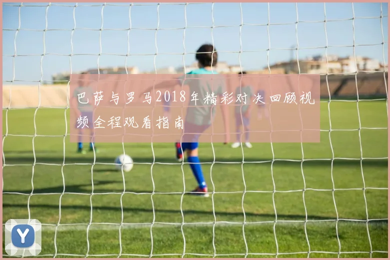 巴萨与罗马2018年精彩对决回顾视频全程观看指南