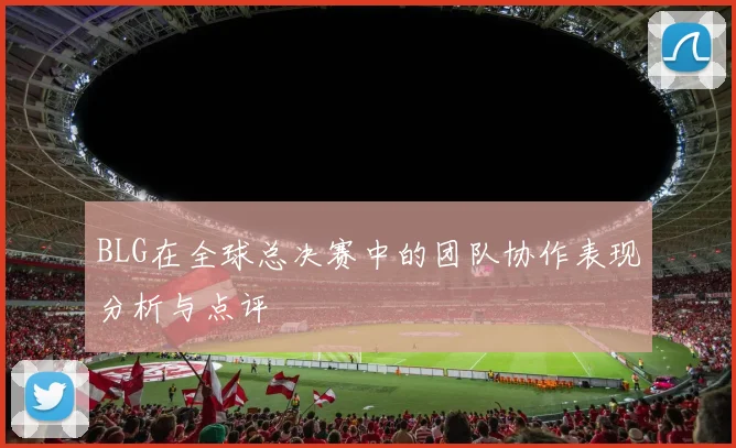 BLG在全球总决赛中的团队协作表现分析与点评
