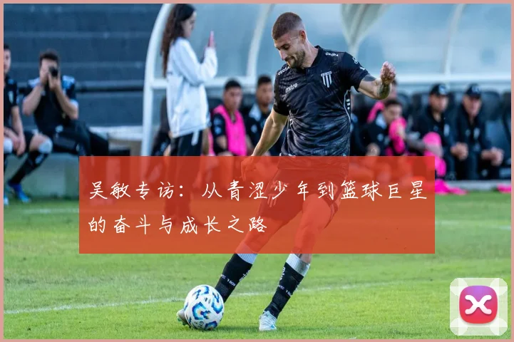 吴敏专访：从青涩少年到篮球巨星的奋斗与成长之路