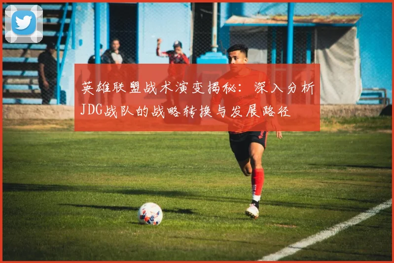 英雄联盟战术演变揭秘：深入分析JDG战队的战略转换与发展路径
