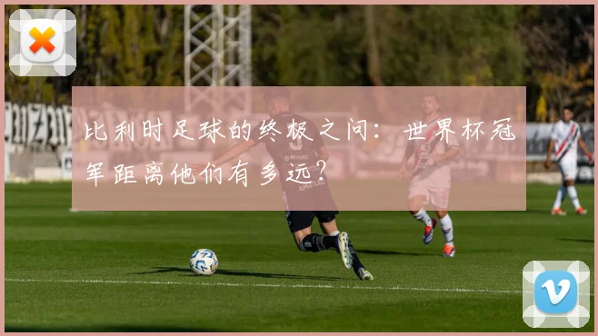 比利时足球的终极之问：世界杯冠军距离他们有多远？