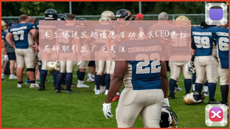 米兰球迷发起请愿活动要求CEO弗拉尼辞职引发广泛关注