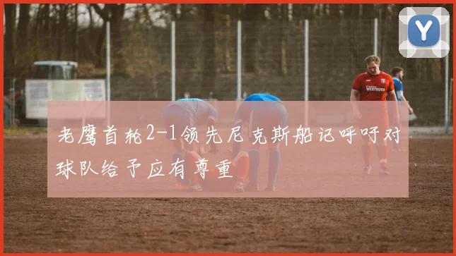 老鹰首轮2-1领先尼克斯船记呼吁对球队给予应有尊重