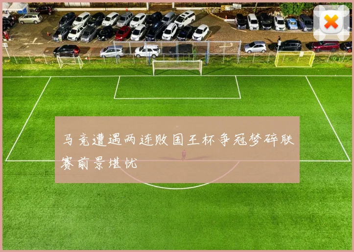 马竞遭遇两连败国王杯争冠梦碎联赛前景堪忧